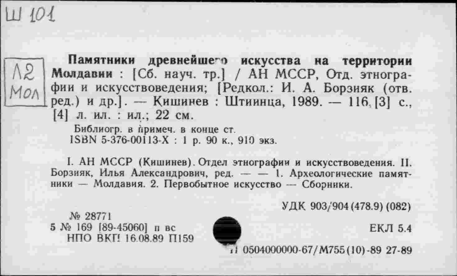 ﻿Ш [01
Л2 Мол
Памятники древнейшег'О искусства на территории Молдавии : [Сб. науч, тр.] / АН МССР, Отд. этнографии и искусствоведения; [Редкол.: И. А. Борзияк (отв. ред.) и др.]. — Кишинев : Штиинца, 1989. — 116. [3] с., [4] л. ил. : ил.; 22 см.
Библиогр. в примем, в конце ст.
ISBN 5-376-00113-Х : 1 р. 90 к., 910 экз.
I. АН МССР (Кишинев). Отдел этнографии и искусствоведения. II. Борзияк, Илья Александрович, ред. — — 1. Археологические памятники — Молдавия. 2. Первобытное искусство — Сборники.
№ 28771
5 № 169 189-45060] п вс НПО ВКП 16 08.89 П159
УДК 903/904 (478.9) (082)
ЕКЛ 5.4
.1 0504000000-67/М755(10)-89 27-89